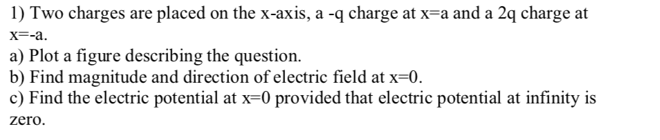 1) Two charges are placed on the x-axis, a -q charge at x=a and a 2q charge at
X-а.
a) Plot a figure describing the question.
b) Find magnitude and direction of electric field at x=0.
c) Find the electric potential at x=0 provided that electric potential at infinity is
zero.
