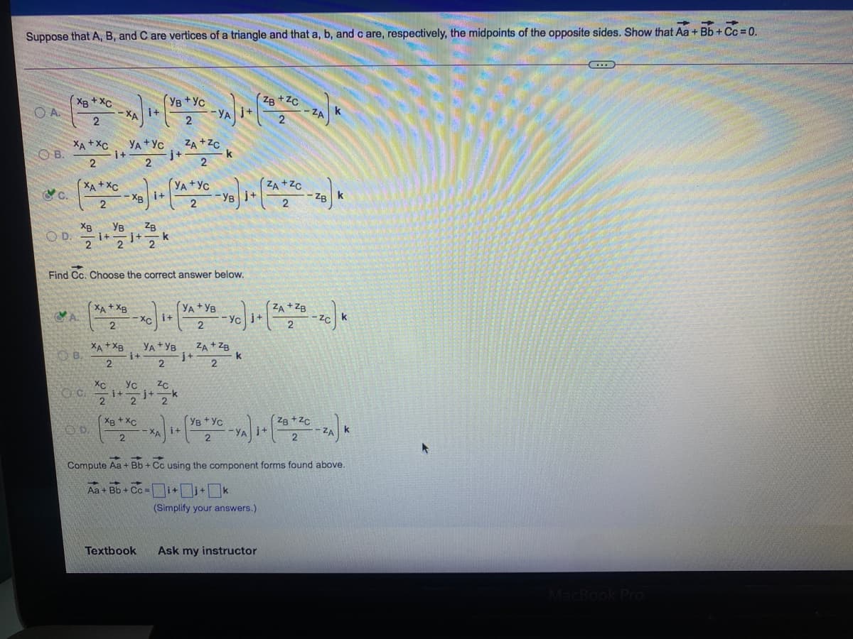 Suppose that A, B, and C are vertices of a triangle and that a, b, and c are, respectively, the midpoints of the opposite sides. Show that Aa + Bb + Cc = 0.
(Ув+Ус
ZB +Zc
XB + XC
O A.
i+
-XA
-YA
-2A
XA + Xc
O B.
ZA +Zc
k
YA+Yc
i+
j+-
2.
XA + XC
(YA+Yc
(ZA+Zc
- ZB
CC.
- XB i+
2
-YB j+
2
2
ZB
j+
XB
Ув
i+
2
OD.
Find Cc. Choose the correct answer below.
XA + XB
YA+ YB
ZA + ZB
Xci+
Yc j+
OB.
XA+XB
YA +YB
i+
ZA + ZB
k
2
XC
-i+
OD.
XB + XC
- XA
(YB +Yc
i+
Zg +Zc
j+
-YA
- ZA
Compute Aa + Bb + Cc using the component forms found above.
i+i+k
Aa + Bb + Cc =
(Simplify your answers.)
Textbook
Ask my instructor
