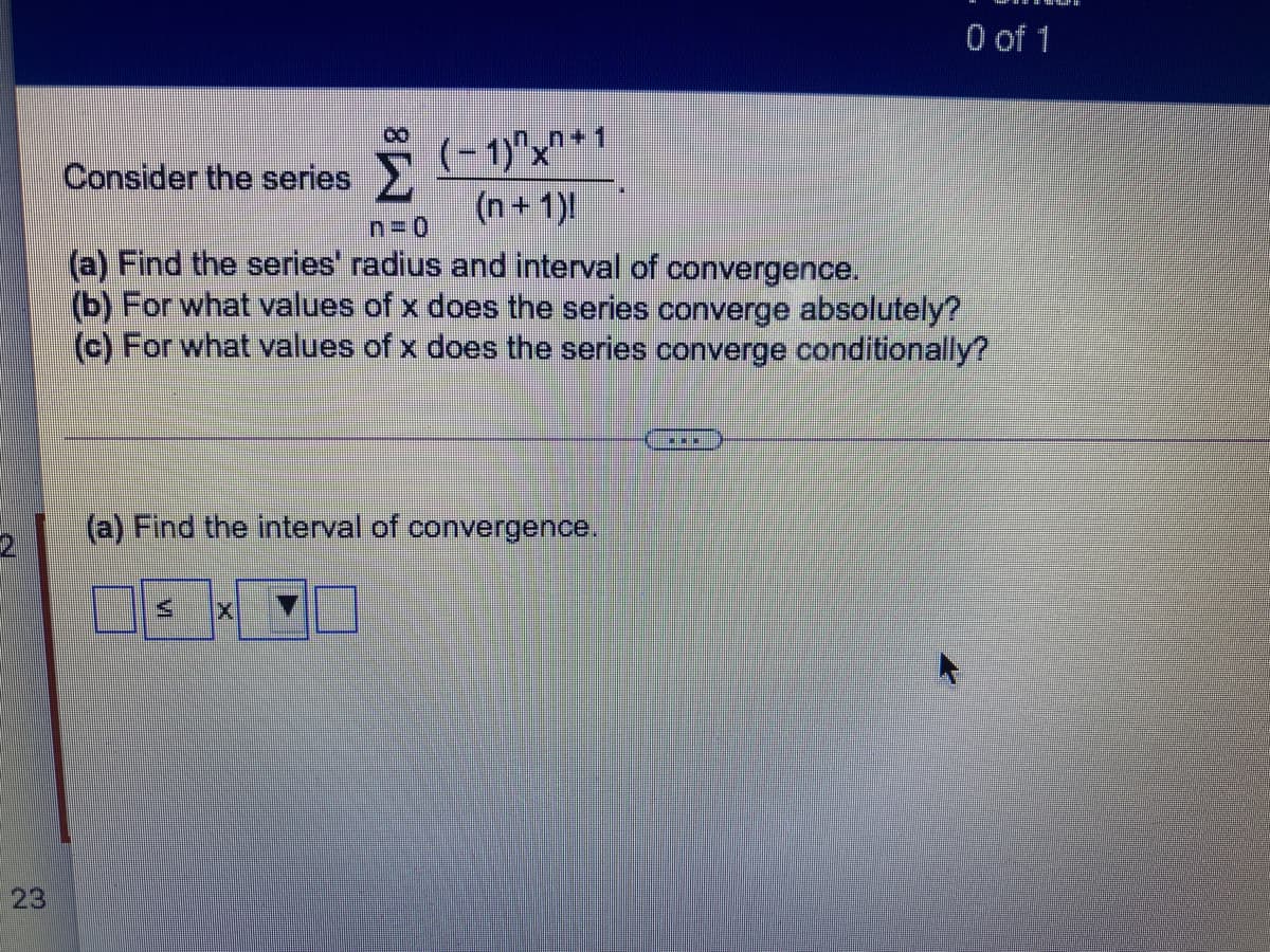 O of 1
5(-1)°x"*1
(n+1)
Consider the series
(a) Find the series' radius and interval of convergence.
(b) For what values of x does the series converge absolutely?
(c) For what values of x does the series converge conditionally?
(a) Find the interval of convergence.
23
