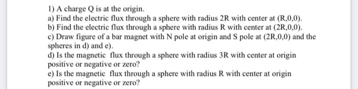 1) A charge Q is at the origin.
a) Find the electric flux through a sphere with radius 2R with center at (R,0,0).
b) Find the electric flux through a sphere with radius R with center at (2R,0,0).
c) Draw figure of a bar magnet with N pole at origin and S pole at (2R,0,0) and the
spheres in d) and e).
d) Is the magnetic flux through a sphere with radius 3R with center at origin
positive or negative or zero?
e) Is the magnetic flux through a sphere with radius R with center at origin
positive or negative or zero?