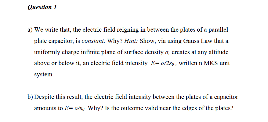 Question 1
a) We write that, the electric field reigning in between the plates of a parallel
plate capacitor, is constant. Why? Hint: Show, via using Gauss Law that a
uniformly charge infinite plane of surface density ơ, creates at any altitude
above or below it, an electric field intensity E= o/2ɛ0, written n MKS unit
system.
b) Despite this result, the electric field intensity between the plates of a capacitor
amounts to E= o/ɛ0 Why? Is the outcome valid near the edges of the plates?
