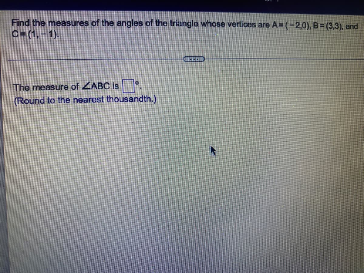 Find the measures of the angles of the triangle whose vertices are A=(-2,0), B = (3,3), and
C=(1,-1).
▪▪▪
0
The measure of ZABC is
(Round to the nearest thousandth.)