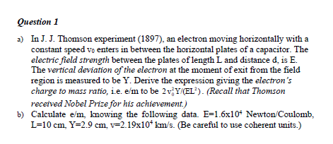 Question 1
a) In J. J. Thomson experiment (1897), an electron moving horizontally with a
constant speed vo enters in between the horizontal plates of a capacitor. The
electric field strength between the plates of length L and distance d, is E.
The vertical deviation of the electron at the moment of exit from the field
region is measured to be Y. Derive the expression giving the electron's
charge to mass ratio, i.e. e/m to be 2v,Y/CEL). (Recall that Thomson
received Nobel Prize for his achievement.)
b) Calculate e/m, knowing the following data. E=1.6x10* Newton/Coulomb,
L=10 cm, Y=2.9 cm, v=2.19x10* km/s. (Be careful to use coherent units.)
