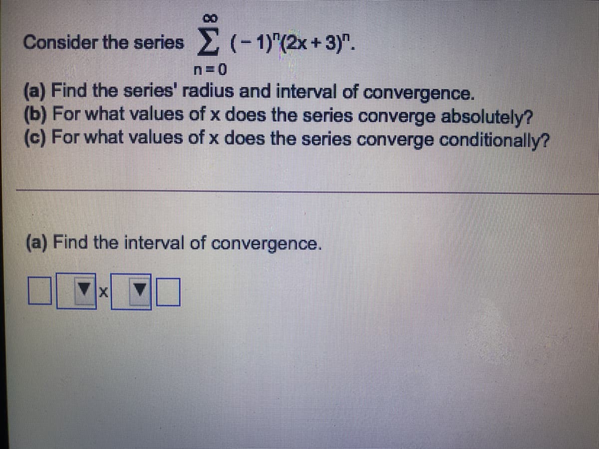 Consider the series (-1)"(2x+ 3)".
n=0
(a) Find the series' radius and interval of convergence.
(b) For what values of x does the series converge absolutely?
(c) For what values of x does the series converge conditionally?
(a) Find the interval of convergence.
