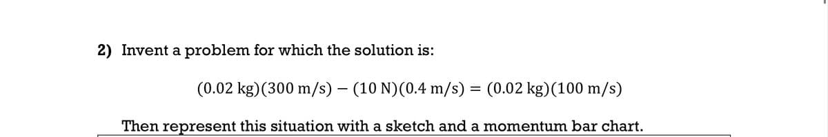 2) Invent a problem for which the solution is:
(0.02 kg) (300 m/s) – (10 N)(0.4 m/s) = (0.02 kg)(100 m/s)
-
Then represent this situation with a sketch and a momentum bar chart.