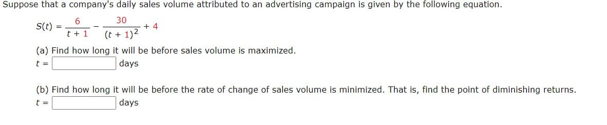 Suppose that a company's daily sales volume attributed to an advertising campaign is given by the following equation.
30
S(t)
+ 4
t + 1
(t + 1)2
(a) Find how long it will be before sales volume is maximized.
t =
days
(b) Find how long it will be before the rate of change of sales volume is minimized. That is, find the point of diminishing returns.
t =
days
