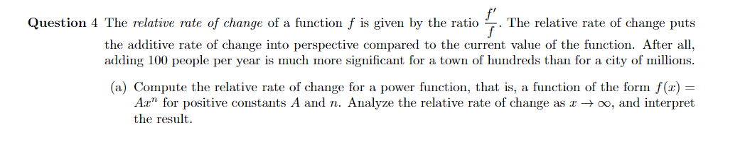 Question 4 The relative rate of change of a function f is given by the ratio
The relative rate of change puts
the additive rate of change into perspective compared to the current value of the function. After all,
adding 100 people per year is much more significant for a town of hundreds than for a city of millions.
(a) Compute the relative rate of change for a power function, that is, a function of the form f(x) =
Ax" for positive constants A and n. Analyze the relative rate of change as E → ∞, and interpret
the result.
