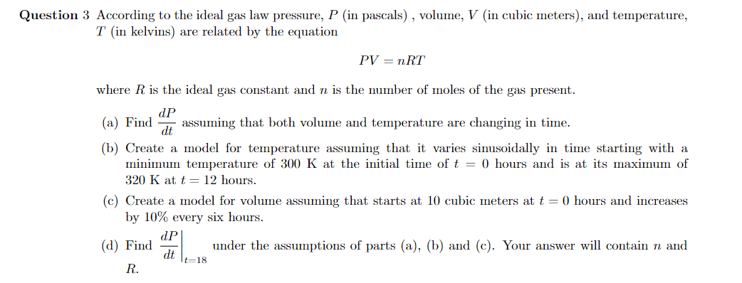 Question 3 According to the ideal gas law pressure, P (in pascals) , volume, V (in cubic meters), and temperature,
T (in kelvins) are related by the equation
PV — пRT
where R is the ideal gas constant and n is the number of moles of the gas present.
(a) Find
dP
assuming that both volume and temperature are changing in time.
dt
(b) Create a model for temperature assuming that it varies sinusoidally in time starting with a
minimum temperature of 300 K at the initial time of t = 0 hours and is at its maximum of
320 K at t = 12 hours.
(c) Create a model for volume assuming that starts at 10 cubic meters at t = 0 hours and increases
by 10% every six hours.
dP
(d) Find
under the assumptions of parts (a), (b) and (c). Your answer will contain n and
dt
It=18
R.
