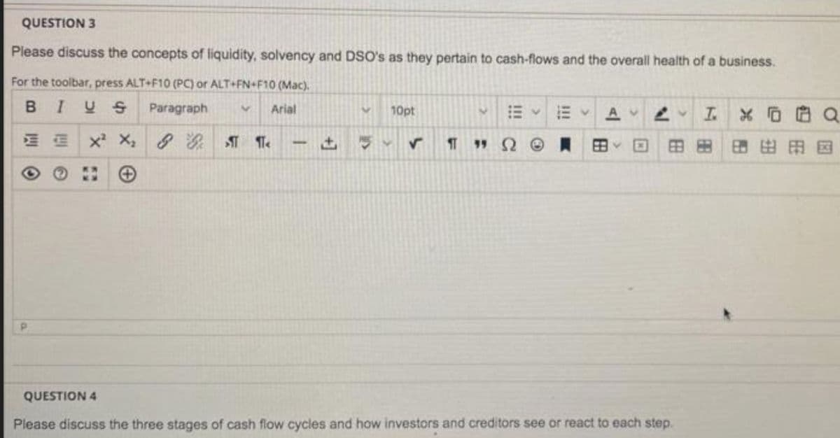 QUESTION 3
Please discuss the concepts of liquidity, solvency and DSO's as they pertain to cash-flows and the overall health of a business.
For the toolbar, press ALT+F10 (PC) or ALT+FN+F10 (Mac).
BIUS
Paragraph
Arial
10pt
A.
T.
E E x X,
, 8 Te
田田
田田田国
QUESTION 4
Please discuss the three stages of cash flow cycles and how investors and creditors see or react to each step.
