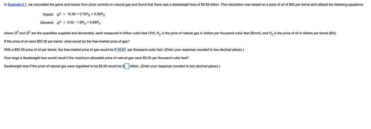 In Example 9.1, we calculated the gains and losses from price controls on natural gas and found that there was a deadweight loss of $5.68 billion. This calculation was based on a price of oil of $50 per barrel and utilized the following equations:
Supply: QS
= 15.90 + 0.72PG + 0.05P.
Demand: QD
0.02 – 1.8PG + 0.69P.
%3D
where Q and Qº are the quantities supplied and demanded, each measured in trillion cubic feet (Tcf), PG is the price of natural gas in dollars per thousand cubic feet ($/mcf), and Po is the price of oil in dollars per barrel ($/b).
If the price of oil were $65.00 per barrel, what would be the free-market price of gas?
With a $65.00 price of oil per barrel, the free-market price of gas would be $ 10.21 per thousand cubic foot. (Enter your response rounded to two decimal places.)
How large a deadweight loss would result if the maximum allowable price of natural gas were $5.00 per thousand cubic feet?
Deadweight loss if the price of natural gas were regulated to be $5.00 would be $
billion. (Enter your response rounded to two decimal places.)
