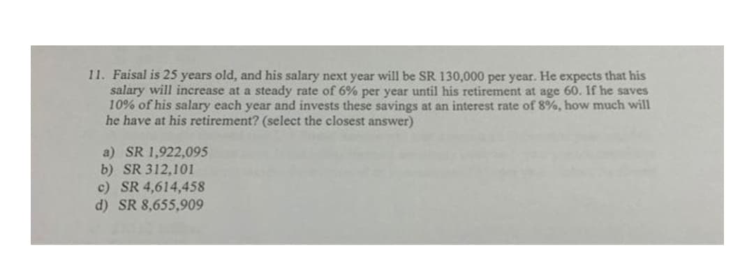 11. Faisal is 25 years old, and his salary next year will be SR 130,000 per year. He expects that his
salary will increase at a steady rate of 6% per year until his retirement at age 60. If he saves
10% of his salary each year and invests these savings at an interest rate of 8%, how much will
he have at his retirement? (select the closest answer)
a) SR 1,922,095
b) SR 312,101
c) SR 4,614,458
d) SR 8,655,909
