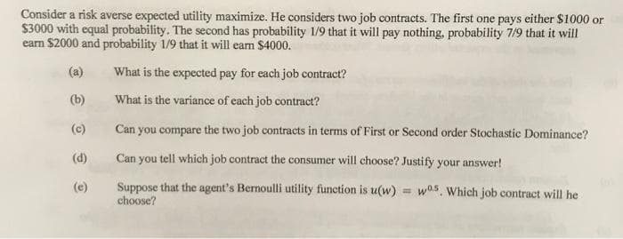 Consider a risk averse expected utility maximize. He considers two job contracts. The first one pays either $1000 or
$3000 with equal probability. The second has probability 1/9 that it will pay nothing, probability 7/9 that it will
earn $2000 and probability 1/9 that it will earn $4000.
(a)
What is the expected pay for each job contract?
(b)
What is the variance of each job contract?
(c)
Can you compare the two job contracts in terms of First or Second order Stochastic Dominance?
(d)
Can you tell which job contract the consumer will choose? Justify your answer!
Suppose that the agent's Bernoulli utility function is u(w) = w05, Which job contract will he
choose?
(e)
