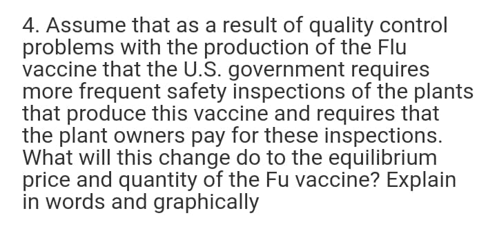 4. Assume that as a result of quality control
problems with the production of the Flu
vaccine that the U.S. government requires
more frequent safety inspections of the plants
that produce this vaccine and requires that
the plant owners pay for these inspections.
What will this change do to the equilibrium
price and quantity of the Fu vaccine? Explain
in words and graphically
