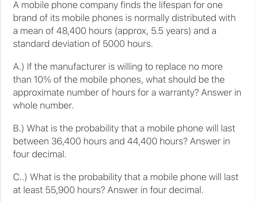 A mobile phone company finds the lifespan for one
brand of its mobile phones is normally distributed with
a mean of 48,400 hours (approx, 5.5 years) and a
standard deviation of 5000 hours.
A.) If the manufacturer is willing to replace no more
than 10% of the mobile phones, what should be the
approximate number of hours for a warranty? Answer in
whole number.
B.) What is the probability that a mobile phone will last
between 36,400 hours and 44,400 hours? Answer in
four decimal.
C..) What is the probability that a mobile phone will last
at least 55,900 hours? Answer in four decimal.