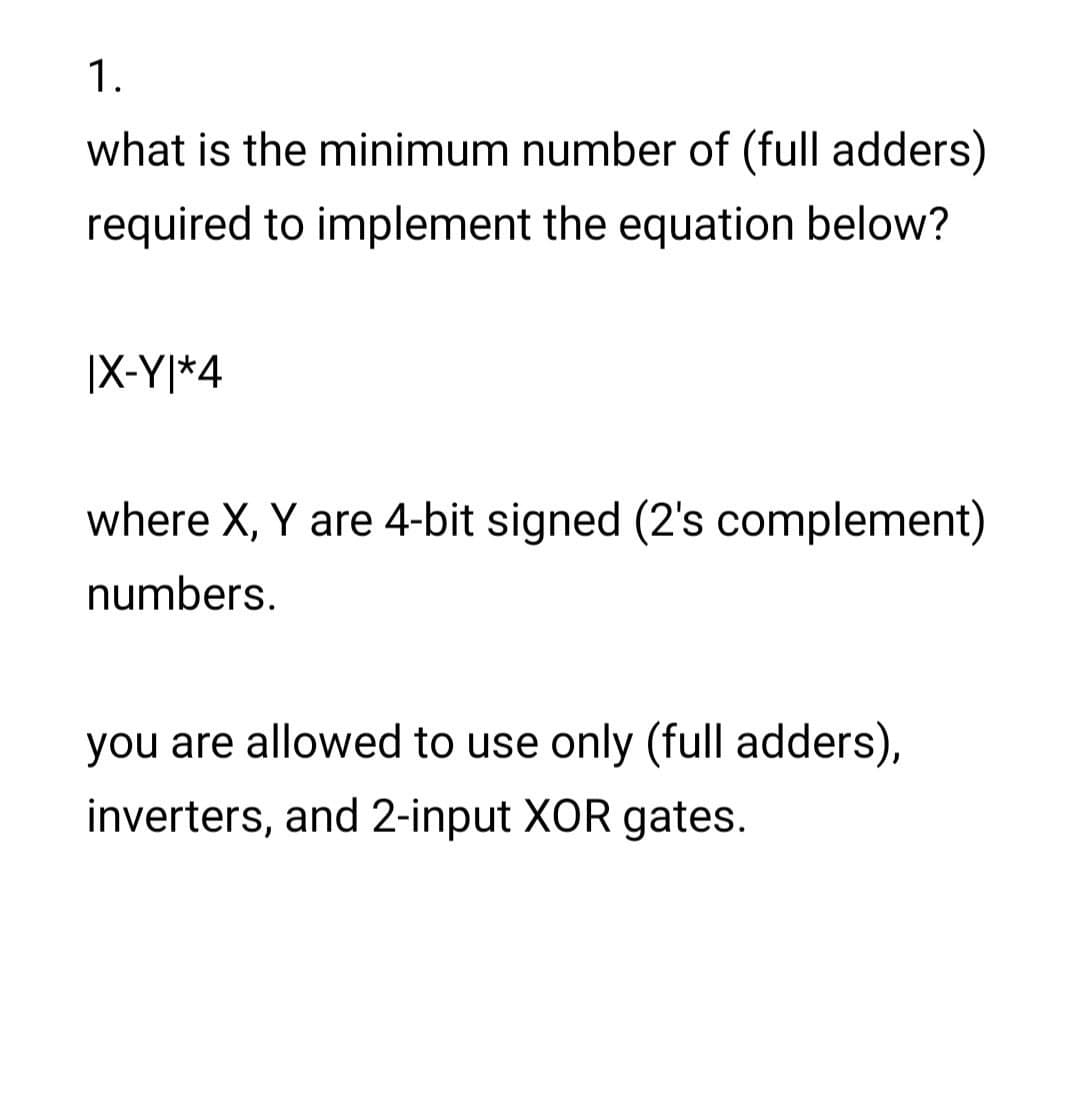 1.
what is the minimum number of (full adders)
required to implement the equation below?
|X-Y|*4
where X, Y are 4-bit signed (2's complement)
numbers.
you are allowed to use only (full adders),
inverters, and 2-input XOR gates.

