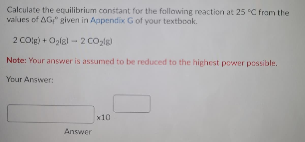 Calculate the equilibrium constant for the following reaction at 25 °C from the
values of AG° given in Appendix G of your textbook.
2 CO(g) + O2(g) - 2 CO2(g)
Note: Your answer is assumed to be reduced to the highest power possible.
Your Answer:
x10
Answer
