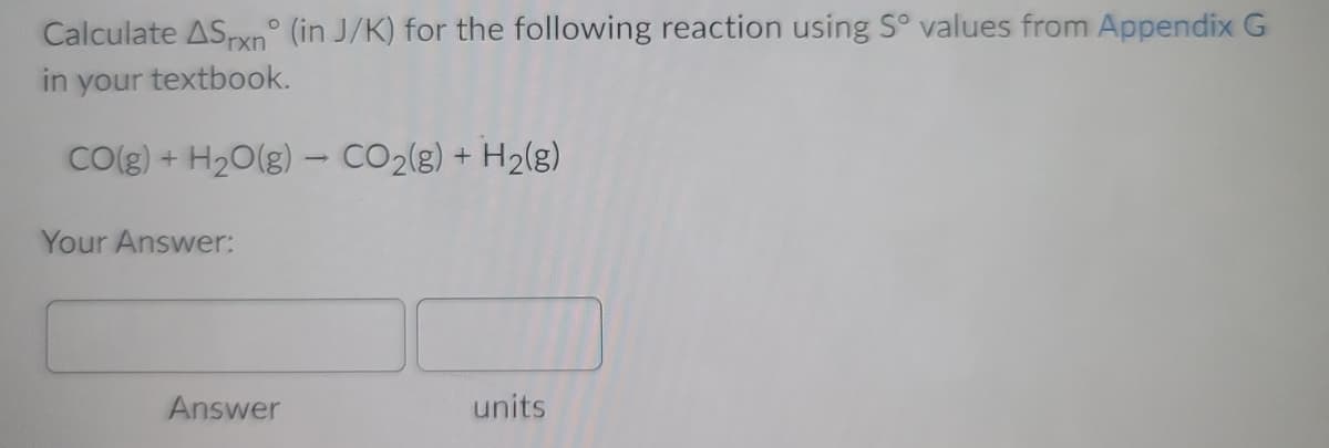 Calculate ASpxn° (in J/K) for the following reaction using S° values from Appendix G
in your textbook.
CO(g) + H20(g) - CO2(g) + H2(g)
Your Answer:
Answer
units
