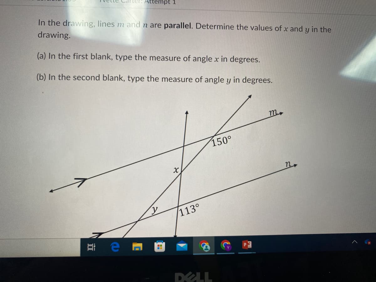 Carter: Attempt 1
In the drawing, lines m and n are parallel. Determine the values of x and y in the
drawing.
(a) In the first blank, type the measure of angle x in degrees.
(b) In the second blank, type the measure of angle y in degrees.
e
C
X
113°
150°
DELL
m