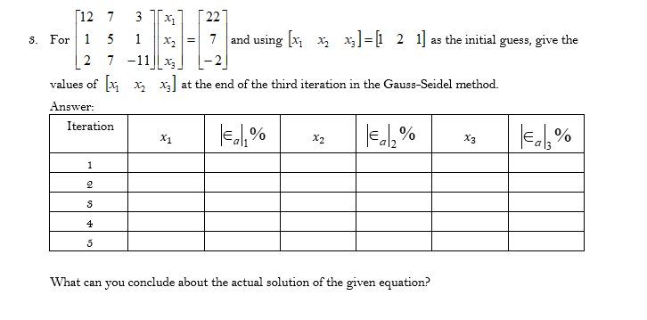 [12 7
3
22
S. For 1 5
1
x2 =
7 and using [x x x]=[1 2 1] as the initial guess, give the
2 7 -11|| x3_
values of x x x at the end of the third iteration in the Gauss-Seidel method.
Answer:
Iteration
Eal, %
X1
X2
X3
1
2
4
5
What can you conclude about the actual solution of the given equation?
