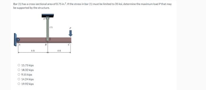 Bar (1) has a cross-sectional area of 0.75 in.?. If the stress in bar (1) must be limited to 35 ksi, determine the maximum load P that may
be supported by the structure.
(1)
6 ft
4ft
O 15.75 kips
18.32 kips
O 9.55 kips
O 14.24 kips
O 19.92 kips
