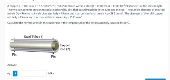 A copper (E - 100 GPa, a - 16.8×10-6/°C] rod (2) is placed within a steel (E - 200 GPa, a - 11.8x10-6/°C] tube (1) of the same length.
The two components are connected at each end by pins that pass through both the tube and the rod. The outside diameter of the steel
tube is D; - 96 mm, its inside diameter is d; - 75 mm, and its cross-sectional area is A, - 2821 mm?. The diameter of the solid copper
rod is dą - 45 mm, and its cross-sectional area is Ag = 1591 mm?.
Calculate the normal stress in the copper rod if the temperature of the entire assembly is raised by 56°c.
Steel Tube (1)
Copper
Rod (2)
Pin
Pin
Answer:
02-
MPa
