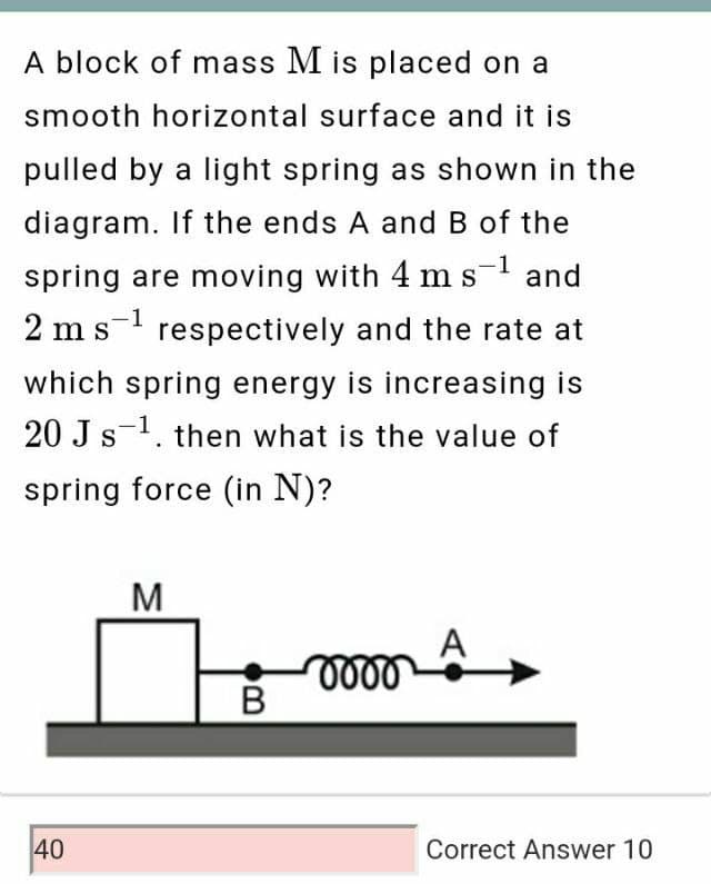A block of mass M is placed on a
smooth horizontal surface and it is
pulled by a light spring as shown in the
diagram. If the ends A and B of the
spring are moving with 4 ms- and
1
S
2 m s- respectively and the rate at
S
which spring energy is increasing is
20 J s-1. then what is the value of
spring force (in N)?
M
A
40
Correct Answer 10

