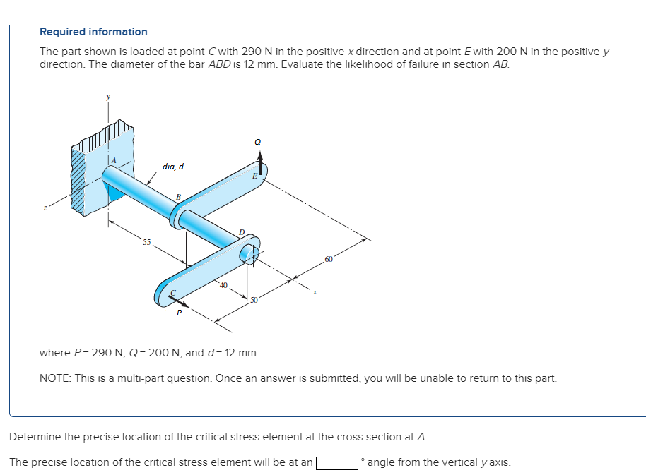 Required information
The part shown is loaded at point C with 290 N in the positive x direction and at point Ewith 200 N in the positive y
direction. The diameter of the bar ABD is 12 mm. Evaluate the likelihood of failure in section AB.
dia, d
В
55
50
where P= 290 N, Q = 200 N, and d= 12 mm
NOTE: This is a multi-part question. Once an answer is submitted, you will be unable to return to this part.
Determine the precise location of the critical stress element at the cross section at A.
The precise location of the critical stress element will be at an
angle from the vertical y axis.
