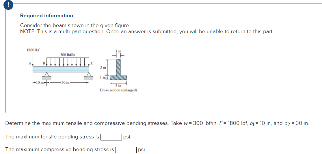 !
Required information
Consider the beam shown in the given figure.
NOTE: This is a multi-part question. Once an answer is submitted, you will be unable to return to this part.
1800 Ibf
300 Ibf/in
A
B.
C
3 in
I in
F10 in-fe
30 in
3 in
Cross section (enlarged)
Determine the maximum tensile and compressive bending stresses. Take w= 300 Ibf/in, F= 1800 Ibf, q = 10 in, and c) = 30 in.
The maximum tensile bending stress is
psi.
The maximum compressive bending stress is
psi.
