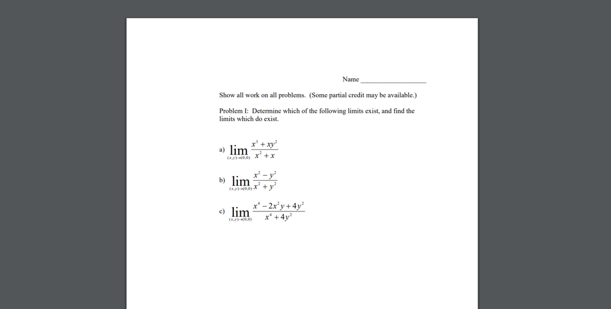 Name
Show all work on all problems. (Some partial credit may be available.)
Problem I: Determine which of the following limits exist, and find the
limits which do exist.
x' + xy
a) lim
x +x
(x,y)(0,0)
- y
b) lim
(x,y)→(0,0) X¯ + y´
x* – 2x°y + 4y²
+ 4y?
c) lim
(x.y)(0,0)
