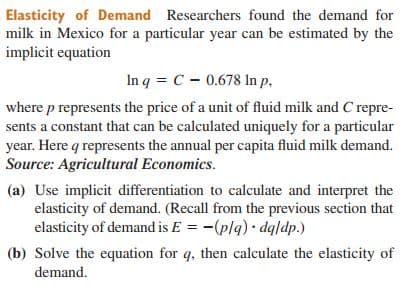 Elasticity of Demand Researchers found the demand for
milk in Mexico for a particular year can be estimated by the
implicit equation
In q = C - 0.678 In p,
where p represents the price of a unit of fluid milk and C repre-
sents a constant that can be calculated uniquely for a particular
year. Here q represents the annual per capita fluid milk demand.
Source: Agricultural Economics.
(a) Use implicit differentiation to calculate and interpret the
elasticity of demand. (Recall from the previous section that
elasticity of demand is E = -(plq) dqldp.)
(b) Solve the equation for q, then calculate the elasticity of
demand.
