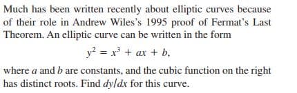 Much has been written recently about elliptic curves because
of their role in Andrew Wiles's 1995 proof of Fermat's Last
Theorem. An elliptic curve can be written in the form
y? = x' + ax + b,
where a and b are constants, and the cubic function on the right
has distinct roots. Find dy/dx for this curve.
