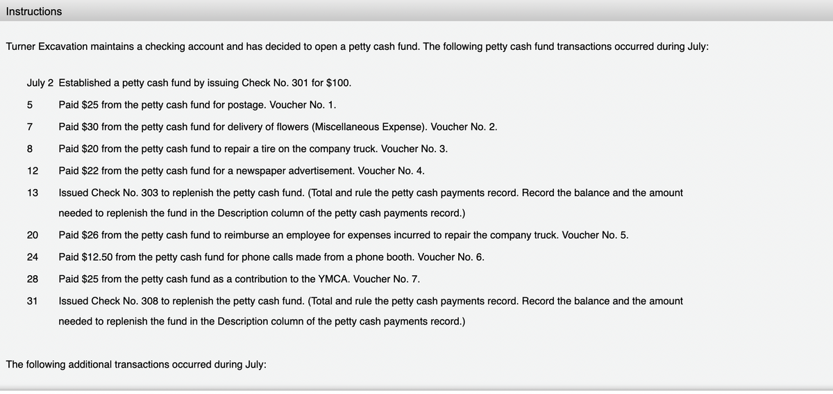 Instructions
Turner Excavation maintains a checking account and has decided to open a petty cash fund. The following petty cash fund transactions occurred during July:
July 2 Established a petty cash fund by issuing Check No. 301 for $100.
Paid $25 from the petty cash fund for postage. Voucher No. 1.
7
Paid $30 from the petty cash fund for delivery of flowers (Miscellaneous Expense). Voucher No. 2.
8
Paid $20 from the petty cash fund to repair a tire on the company truck. Voucher No. 3.
12
Paid $22 from the petty cash fund for a newspaper advertisement. Voucher No. 4.
13
Issued Check No. 303 to replenish the petty cash fund. (Total and rule the petty cash payments record. Record the balance and the amount
needed to replenish the fund in the Description column of the petty cash payments record.)
20
Paid $26 from the petty cash fund to reimburse an employee for expenses incurred to repair the company truck. Voucher No. 5.
24
Paid $12.50 from the petty cash fund for phone calls made from a phone booth. Voucher No. 6.
28
Paid $25 from the petty cash fund as a contribution to the YMCA. Voucher No. 7.
31
Issued Check No. 308 to replenish the petty cash fund. (Total and rule the petty cash payments record. Record the balance and the amount
needed to replenish the fund in the Description column of the petty cash payments record.)
The following additional transactions occurred during July:
