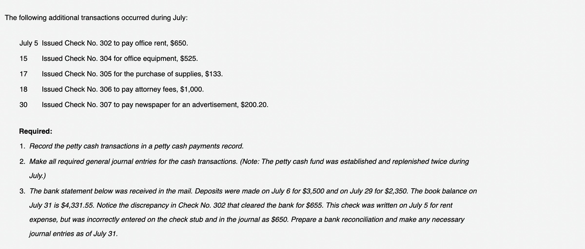 The following additional transactions occurred during July:
July 5 Issued Check No. 302 to pay office rent, $650.
15
Issued Check No. 304 for office equipment, $525.
17
Issued Check No. 305 for the purchase of supplies, $133.
18
Issued Check No. 306 to pay attorney fees, $1,000.
30
Issued Check No. 307 to pay newspaper for an advertisement, $200.20.
Required:
1. Record the petty cash transactions in a petty cash payments record.
2. Make all required general journal entries for the cash transactions. (Note: The petty cash fund was established and replenished twice during
July.)
3. The bank statement below was received in the mail. Deposits were made on July 6 for $3,500 and on July 29 for $2,350. The book balance on
July 31 is $4,331.55. Notice the discrepancy in Check No. 302 that cleared the bank for $655. This check was written on July 5 for rent
expense, but was incorrectly entered on the check stub and in the journal as $650. Prepare a bank reconciliation and make any necessary
journal entries as of July 31.
