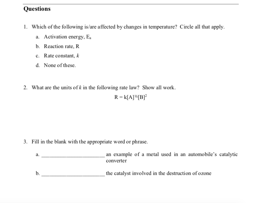 Questions
1. Which of the following is/are affected by changes in temperature? Circle all that apply.
a. Activation energy, Ea
b. Reaction rate, R
c. Rate constant, k
d. None of these.
2. What are the units of k in the following rate law? Show all work.
R = k[A]^[B]²
3. Fill in the blank with the appropriate word or phrase.
а.
an example of a metal used in an automobile's catalytic
converter
b.
the catalyst involved in the destruction of ozone
