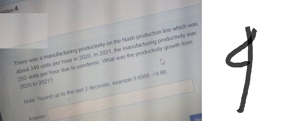 stion 4
There was a manufacturing productivity on the Nash production line which was
about 349 units per hour in 2020. In 2021, the manufacturing productivity was
252 units per hour due to pandemic. What was the productivity growth from
2020 to 2021?
h
Note: Round up to the last 2 decimals example 9.6568->9.66
Answer
4
