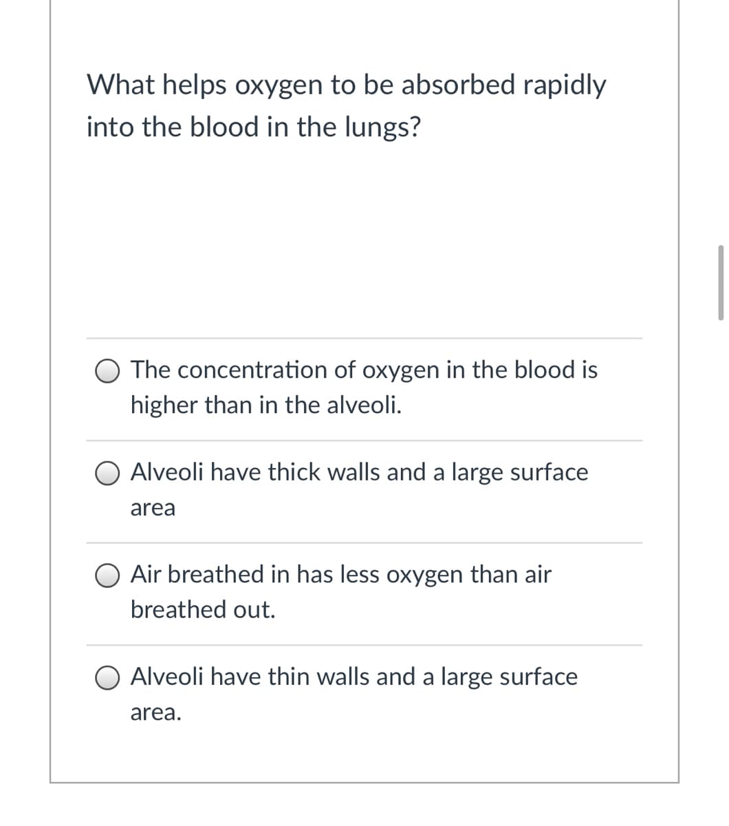 What helps oxygen to be absorbed rapidly
into the blood in the lungs?
The concentration of oxygen in the blood is
higher than in the alveoli.
O Alveoli have thick walls and a large surface
area
Air breathed in has less oxygen than air
breathed out.
Alveoli have thin walls and a large surface
area.
