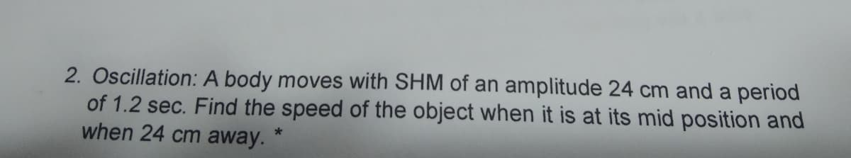 2. Oscillation: A body moves with SHM of an amplitude 24 cm and a period
of 1.2 sec. Find the speed of the object when it is at its mid position and
when 24 cm away.
