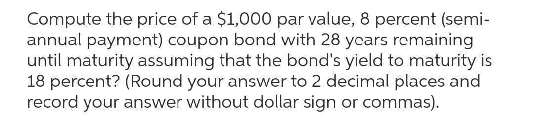 Compute the price of a $1,000 par value, 8 percent (semi-
annual payment) coupon bond with 28 years remaining
until maturity assuming that the bond's yield to maturity is
18 percent? (Round your answer to 2 decimal places and
record your answer without dollar sign or commas).

