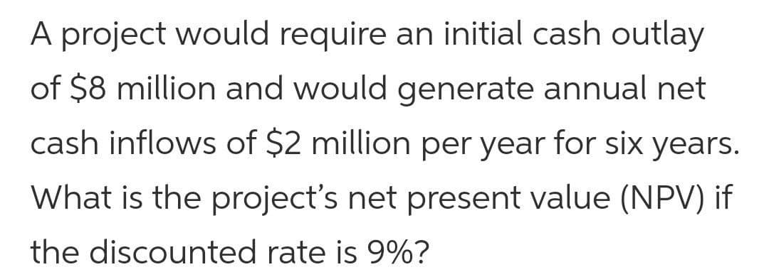 A project would require an initial cash outlay
of $8 million and would generate annual net
cash inflows of $2 million per year for six years.
What is the project's net present value (NPV) if
the discounted rate is 9%?
