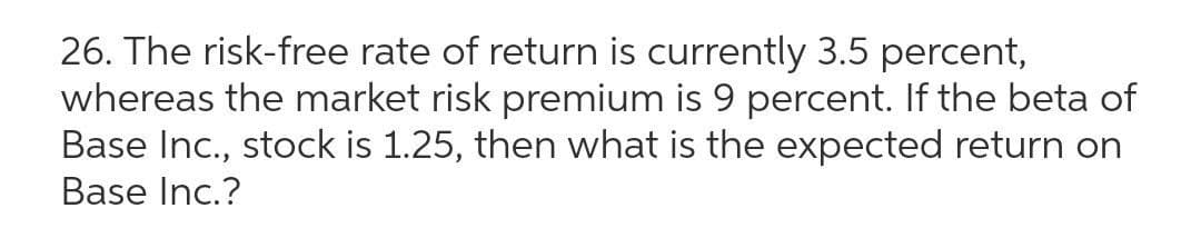 26. The risk-free rate of return is currently 3.5 percent,
whereas the market risk premium is 9 percent. If the beta of
Base Inc., stock is 1.25, then what is the expected return on
Base Inc.?
