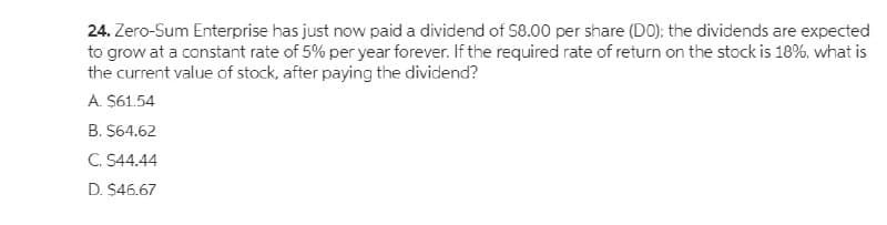 24. Zero-Sum Enterprise has just now paid a dividend of S8.00 per share (DO); the dividends are expected
to grow at a constant rate of 5% per year forever. If the required rate of return on the stock is 18%, what is
the current value of stock, after paying the dividend?
A. $61.54
B. $64.62
C. S44.44
D. $46.67
