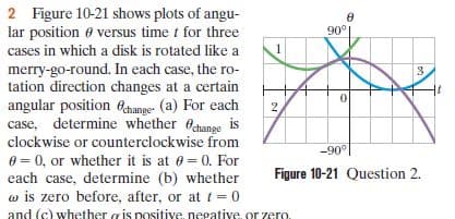 2 Figure 10-21 shows plots of angu-
lar position e versus time t for three
90°
cases in which a disk is rotated like a
merry-go-round. In each case, the ro-
tation direction changes at a certain
angular position 6ehange- (a) For each
case, determine whether Ochange is
clockwise or counterclockwise from
e = 0, or whether it is at 0 = 0. For
each case, determine (b) whether
w is zero before, after, or at t= 0
and (c) whether gis positive, negative, or zero.
3.
-90°|
Figure 10-21 Question 2.
