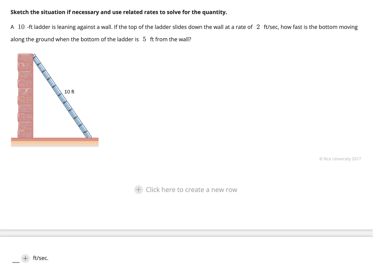 Sketch the situation if necessary and use related rates to solve for the quantity.
A 10 -ft ladder is leaning against a wall. If the top of the ladder slides down the wall at a rate of 2 ft/sec, how fast is the bottom moving
along the ground when the bottom of the ladder is 5 ft from the wall?
+ ft/sec.
10 ft
+ Click here to create a new row
© Rice University 2017