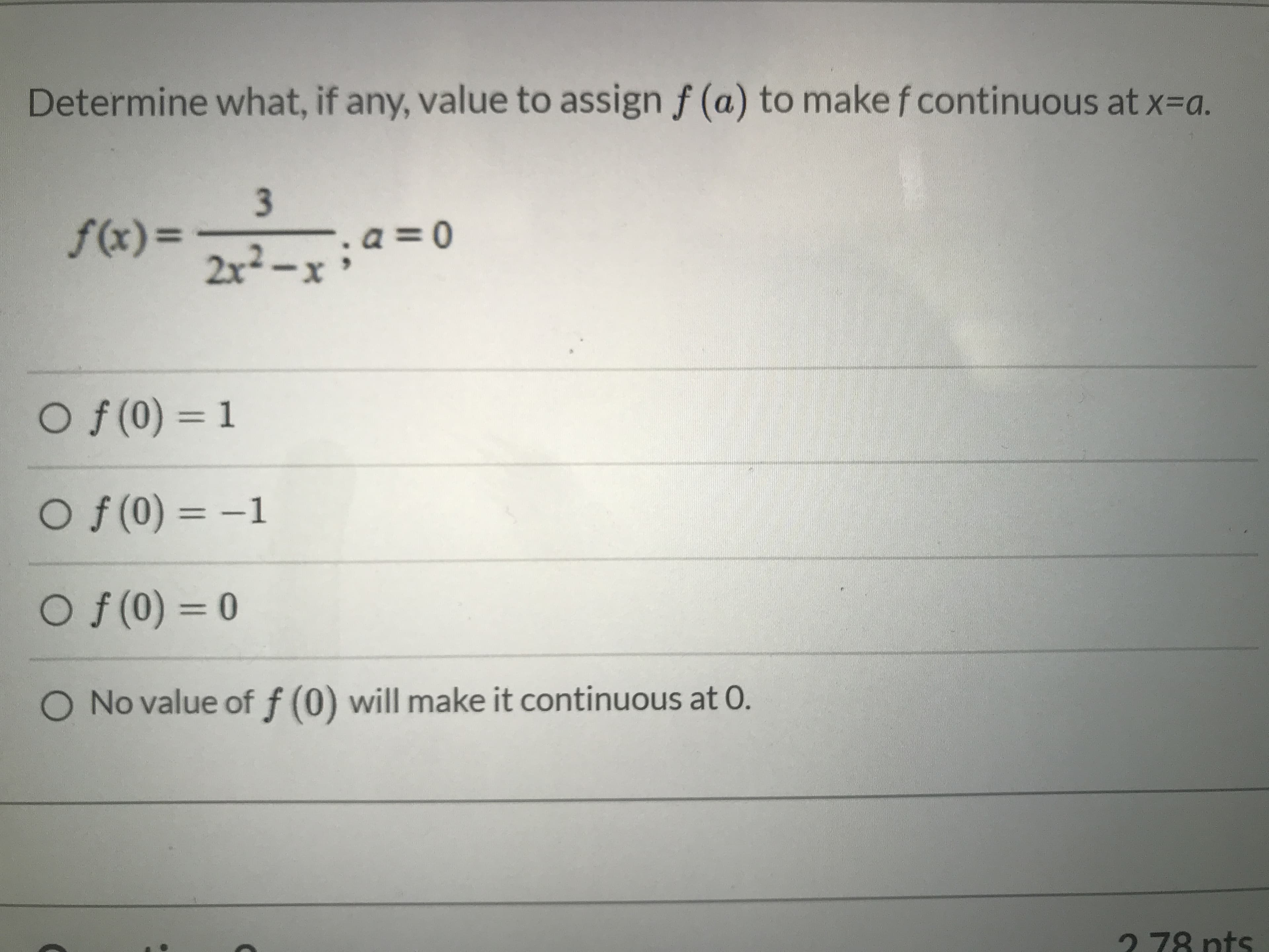 Determine what, if any, value to assign f (a) to make f continuous at x=a.
3.
f(x)=
a =0
2x²-x
Of (0) = 1
%3D
O f (0) = –1
%3D
Of(0) = 0
No value of f (0) will make it continuous at 0.
2 78 nts
