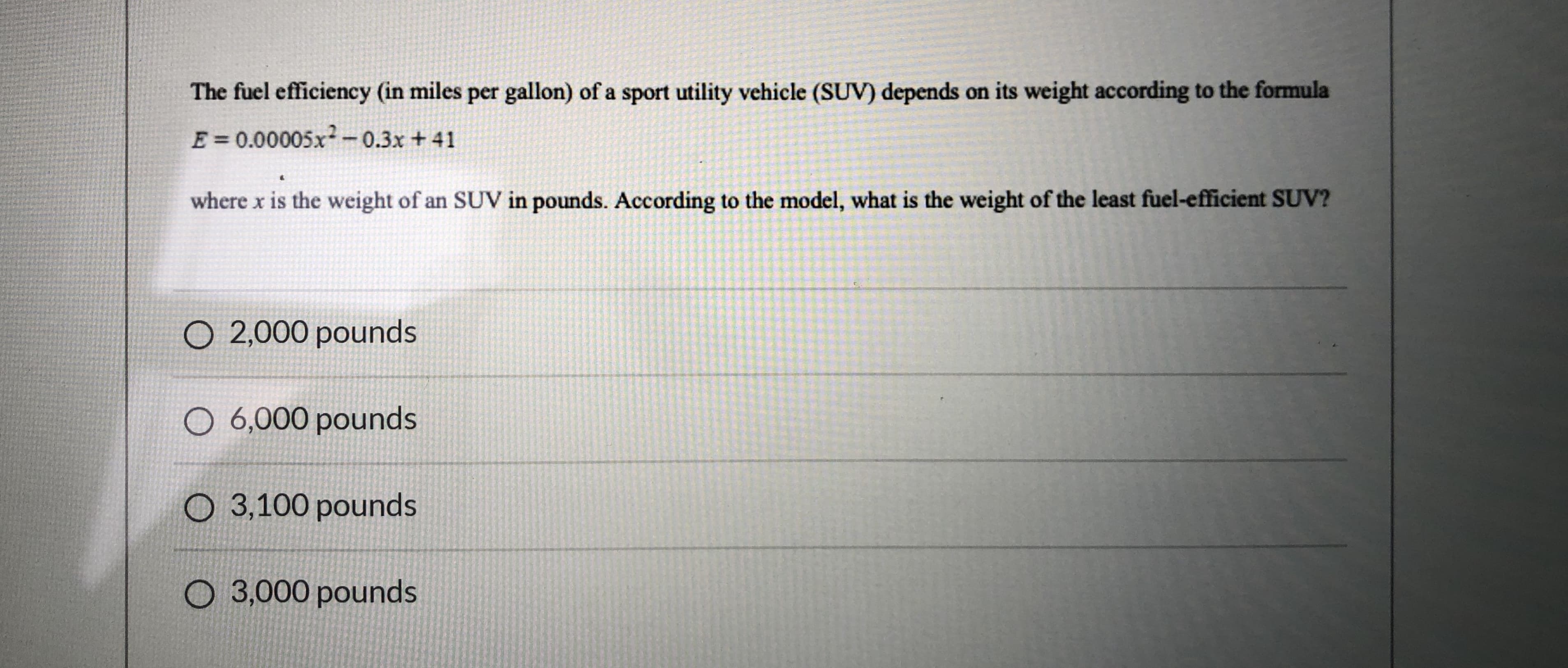 The fuel efficiency (in miles per gallon) of a sport utility vehicle (SUV) depends on its weight according to the formula
E=0.00005x-0.3x +41
where x is the weight of an SUV in pounds. According to the model, what is the weight of the least fuel-efficient SUV?
O 2,000 pounds
O 6,000 pounds
O 3,100 pounds
O 3,000 pounds
