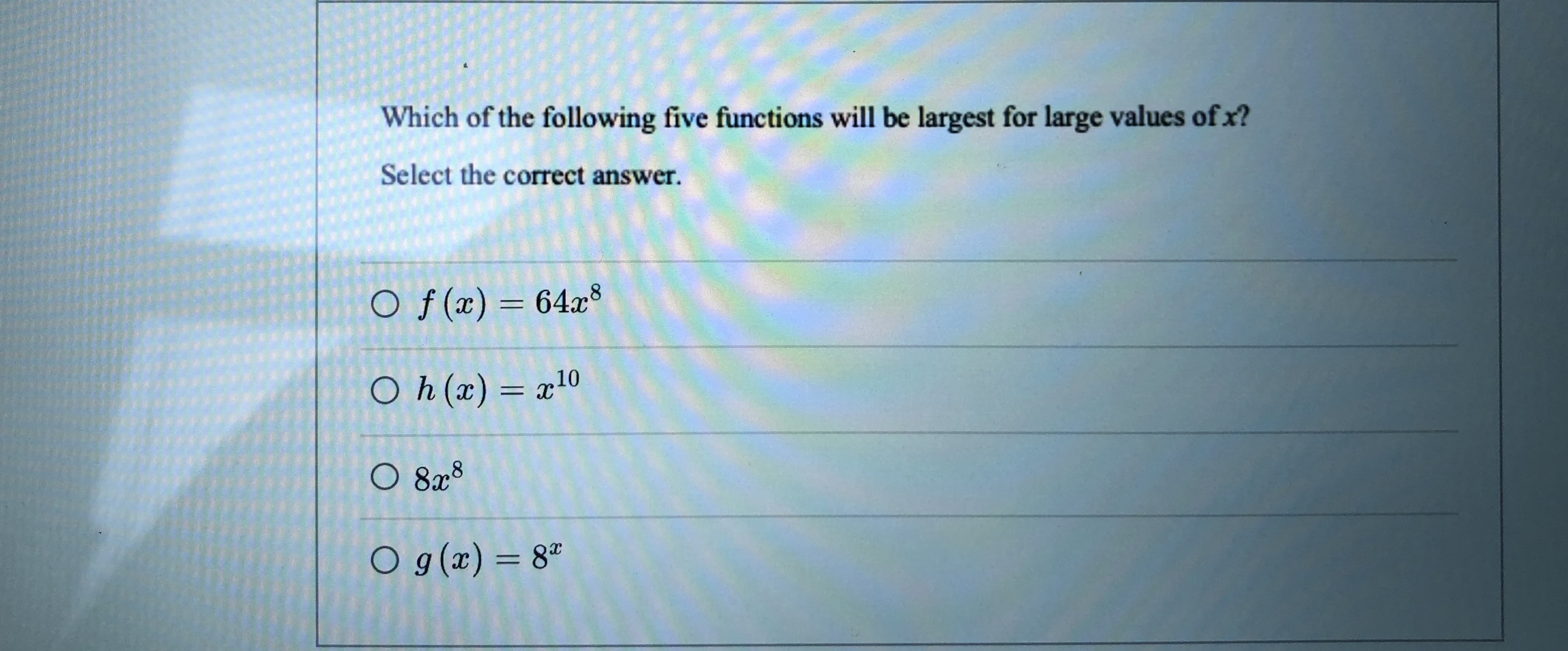 Which of the following five functions will be largest for large values of x?
Select the correct answer.
O f(x)= 64x8
%3D
O h(x) = x10
O 828
O g(x) = 8ª
