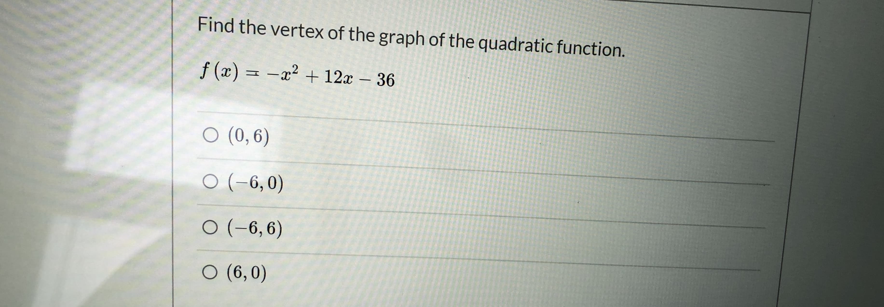 Find the vertex of the graph of the quadratic function.
f (x) = -x² + 12r – 36
O (0, 6)
O (-6,0)
O (-6,6)
O (6,0)
