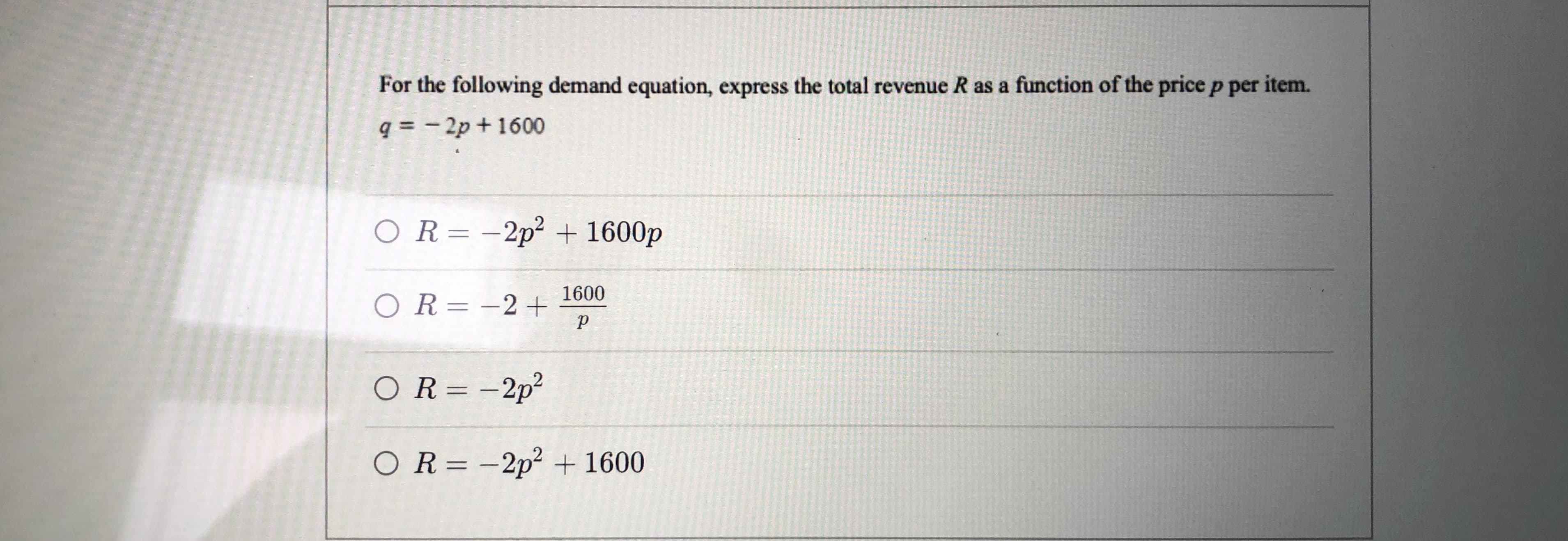 For the following demand equation, express the total revenue R as a function of the price p per item.
q = - 2p + 1600
OR=-2p² + 1600p
1600
OR= -2+
OR= -2p²
OR= -2p² + 1600
