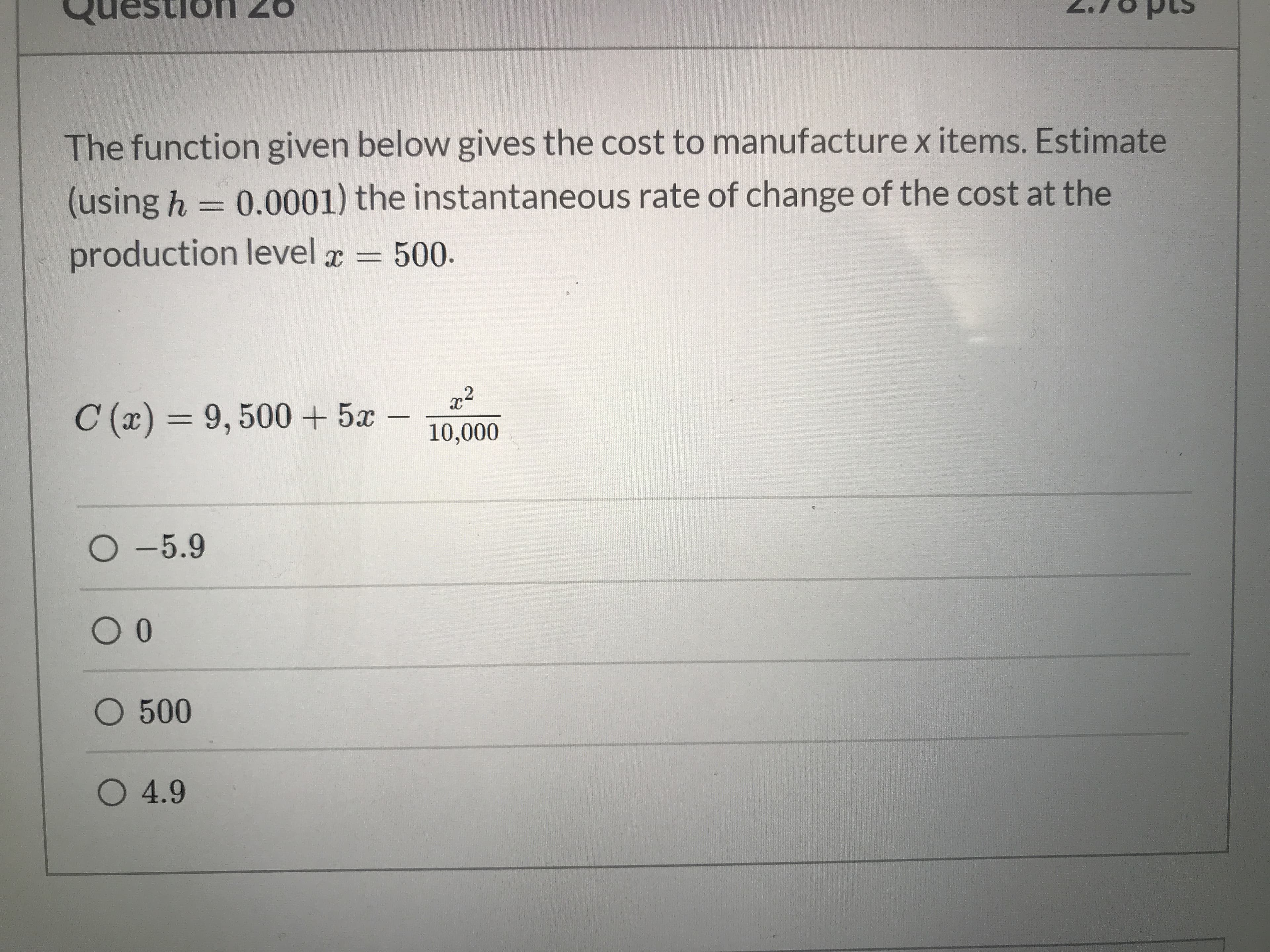 Testion 26
The function given below gives the cost to manufacture x items. Estimate
(using h = 0.0001) the instantaneous rate of change of the cost at the
%3D
production level a = 500.
C (x) = 9, 500+ 5x
%3D
10,000
O -5.9
O 500
O 4.9
