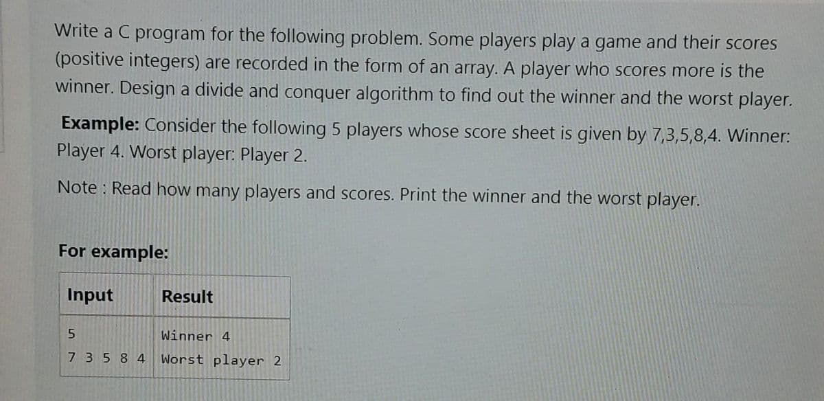 Write a C program for the following problem. Some players play a game and their scores
(positive integers) are recorded in the form of an array. A player whoo Scores more is the
winner. Design a divide and conquer algorithm to find out the winner and the worst player.
Example: Consider the following 5 players whose score sheet is given by 7,3,5,8,4. Winner:
Player 4. Worst player: Player 2.
Note : Read how many players and scores. Print the winner and the worst player.
For example:
Input
Result
Winner 4
7 3584 Worst player 2
5.
